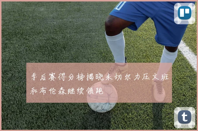 季后赛得分榜揭晓米切尔力压文班和布伦森继续领跑