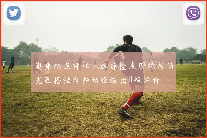 奥康纳点评76人选菲隆表现称与马克西搭档有些勉强给出B级评价