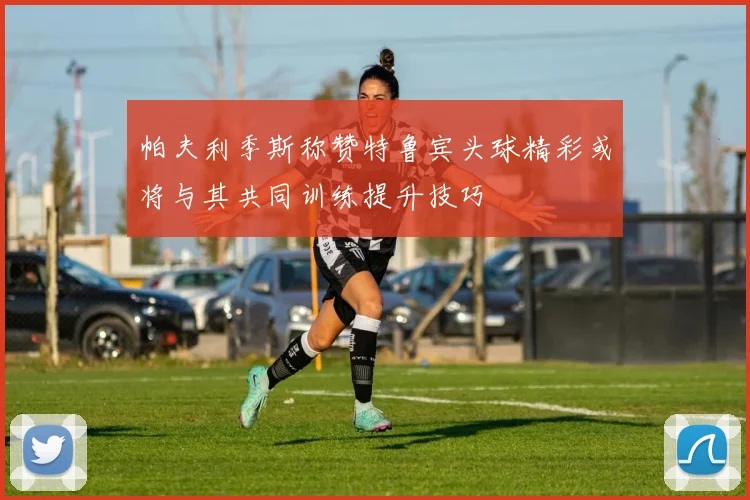 帕夫利季斯称赞特鲁宾头球精彩或将与其共同训练提升技巧