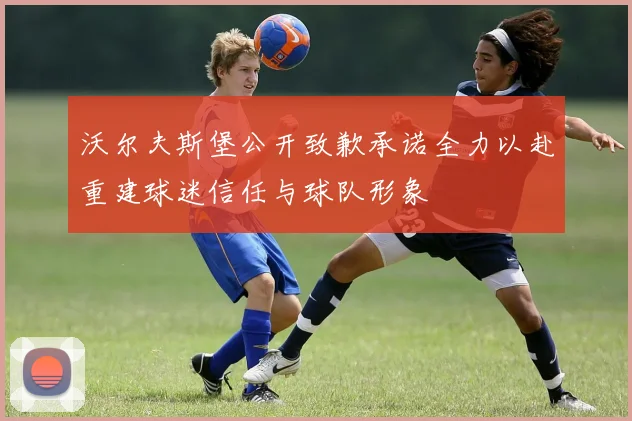 沃尔夫斯堡公开致歉承诺全力以赴重建球迷信任与球队形象
