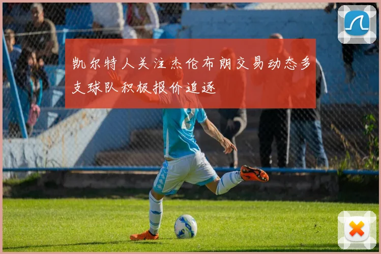 凯尔特人关注杰伦布朗交易动态多支球队积极报价追逐