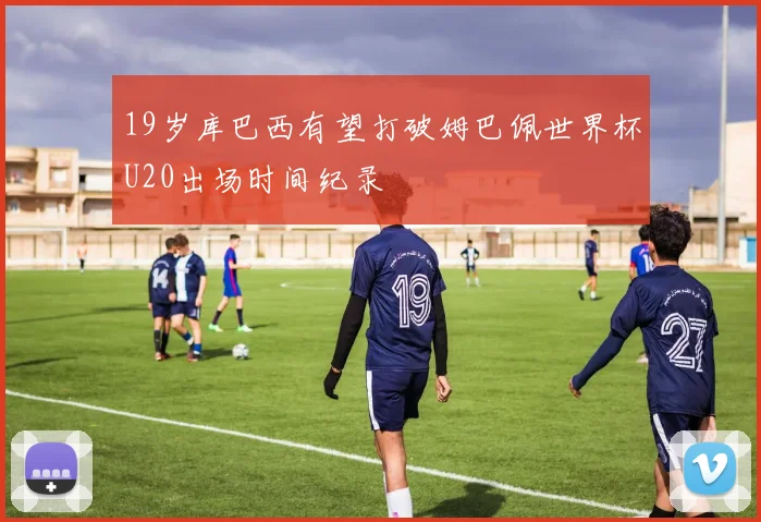 19岁库巴西有望打破姆巴佩世界杯U20出场时间纪录