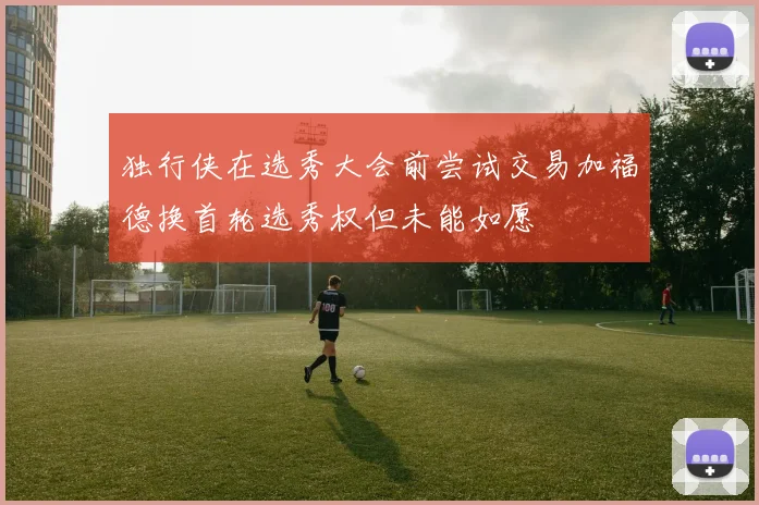 独行侠在选秀大会前尝试交易加福德换首轮选秀权但未能如愿