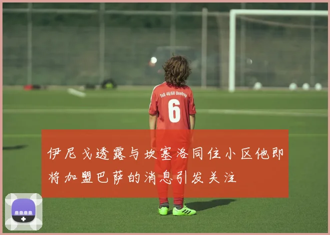 伊尼戈透露与坎塞洛同住小区他即将加盟巴萨的消息引发关注