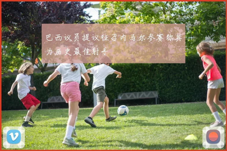 巴西议员提议征召内马尔参赛称其为历史最佳射手