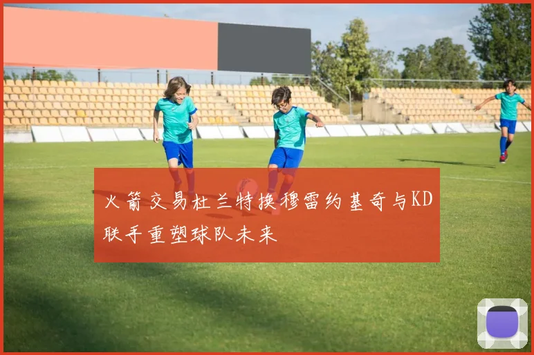 火箭交易杜兰特换穆雷约基奇与KD联手重塑球队未来