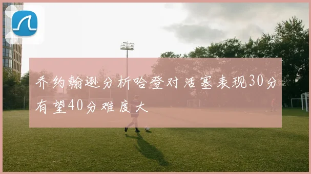 乔约翰逊分析哈登对活塞表现30分有望40分难度大