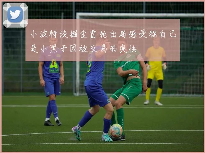 小波特谈掘金首轮出局感受称自己是小黑子因被交易而爽快