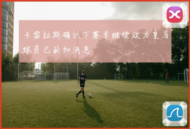 卡雷拉斯确认下赛季继续效力皇马球员已获知消息