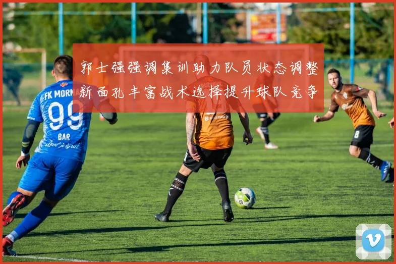 郭士强强调集训助力队员状态调整新面孔丰富战术选择提升球队竞争力