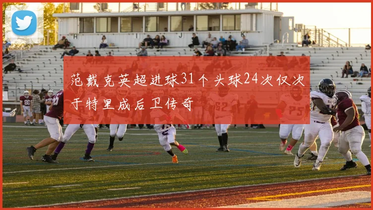 范戴克英超进球31个头球24次仅次于特里成后卫传奇