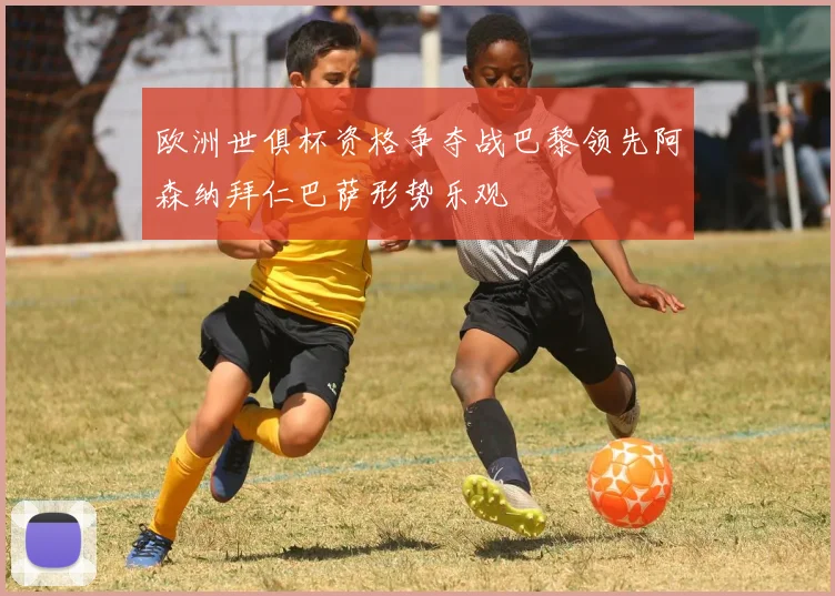 欧洲世俱杯资格争夺战巴黎领先阿森纳拜仁巴萨形势乐观