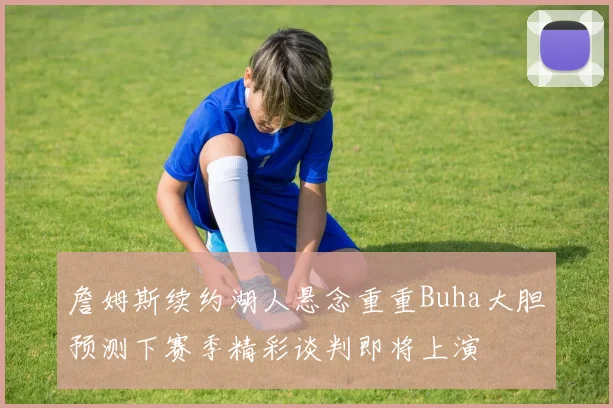 詹姆斯续约湖人悬念重重Buha大胆预测下赛季精彩谈判即将上演