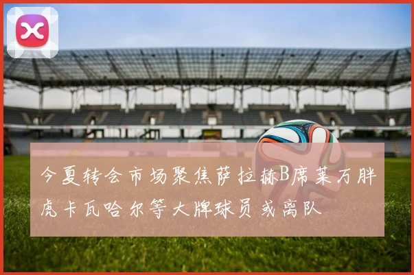 今夏转会市场聚焦萨拉赫B席莱万胖虎卡瓦哈尔等大牌球员或离队