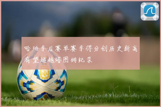 哈珀季后赛单赛季得分创历史新高有望超越塔图姆纪录