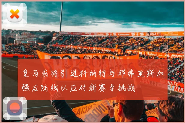 皇马或将引进科纳特与邓弗里斯加强后防线以应对新赛季挑战