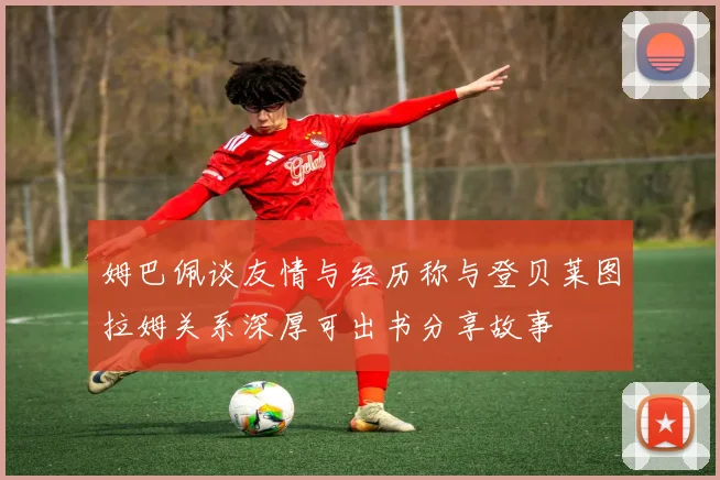 姆巴佩谈友情与经历称与登贝莱图拉姆关系深厚可出书分享故事