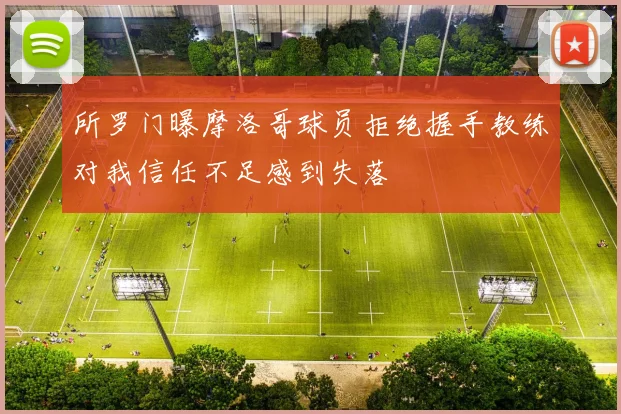 所罗门曝摩洛哥球员拒绝握手教练对我信任不足感到失落