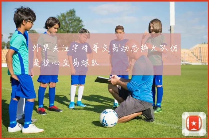 外界关注字母哥交易动态热火队仍是核心交易球队