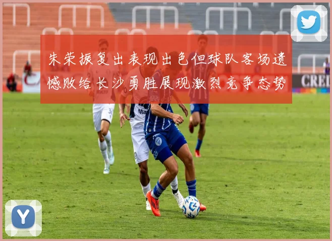 朱荣振复出表现出色但球队客场遗憾败给长沙勇胜展现激烈竞争态势
