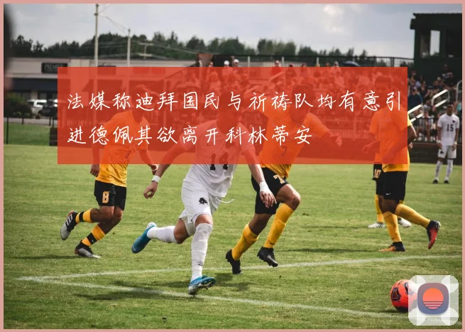 法媒称迪拜国民与祈祷队均有意引进德佩其欲离开科林蒂安