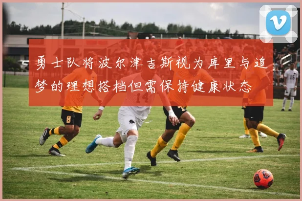 勇士队将波尔津吉斯视为库里与追梦的理想搭档但需保持健康状态