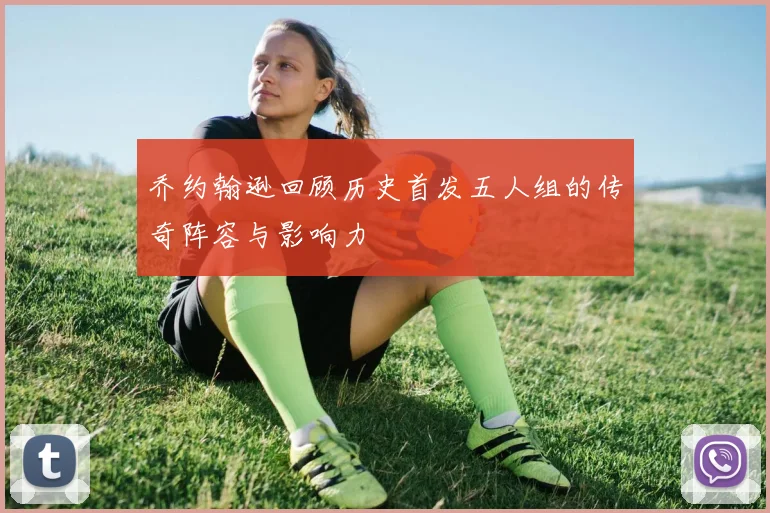 乔约翰逊回顾历史首发五人组的传奇阵容与影响力