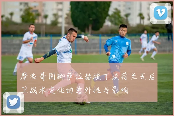 摩洛哥国脚萨拉赫埃丁谈荷兰五后卫战术变化的意外性与影响